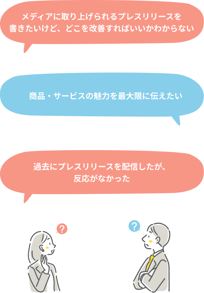 メディアに取り上げられるプレスリリースを
書きたいけど、どこを改善すればいいかわからない、商品・サービスの魅力を最大限に伝えたい、過去にプレスリリースを配信したが、
反応がなかった